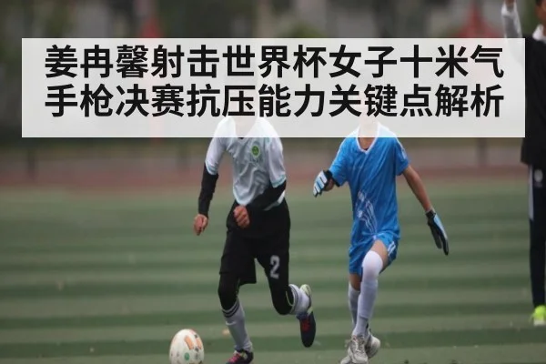 姜冉馨射击世界杯女子十米气手枪决赛抗压能力关键点解析